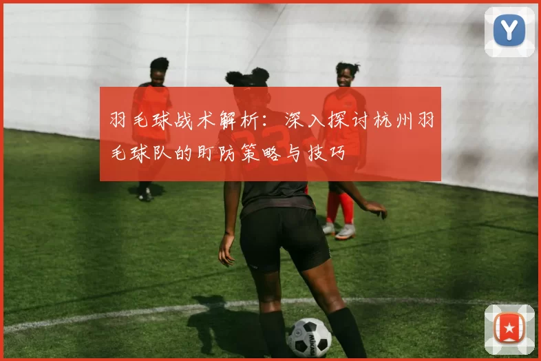 羽毛球战术解析：深入探讨杭州羽毛球队的盯防策略与技巧
