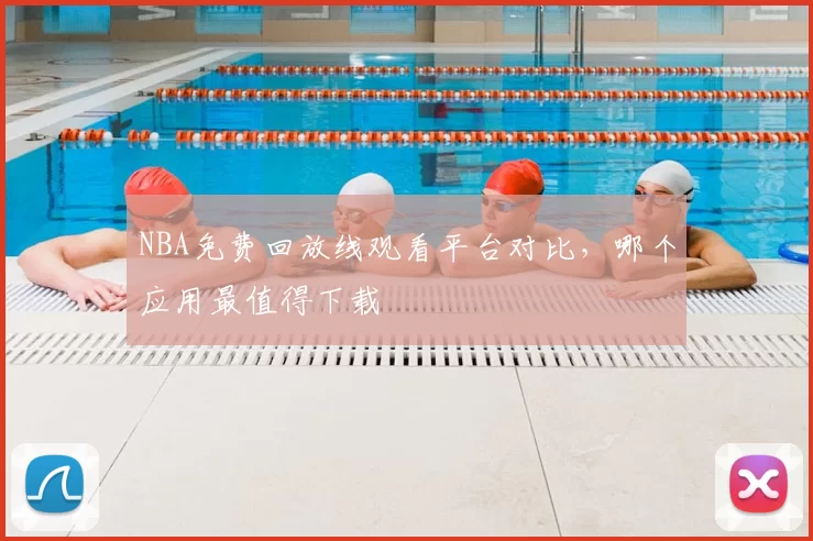 NBA免费回放线观看平台对比,哪个应用最值得下载
