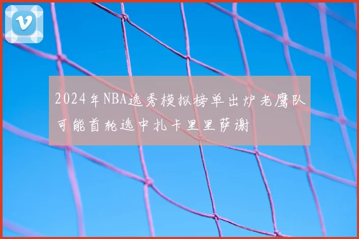 2024年NBA选秀模拟榜单出炉老鹰队可能首轮选中扎卡里里萨谢