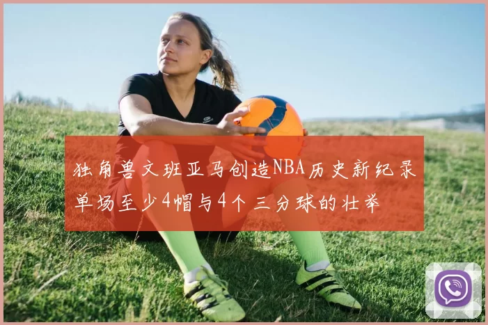 独角兽文班亚马创造NBA历史新纪录单场至少4帽与4个三分球的壮举