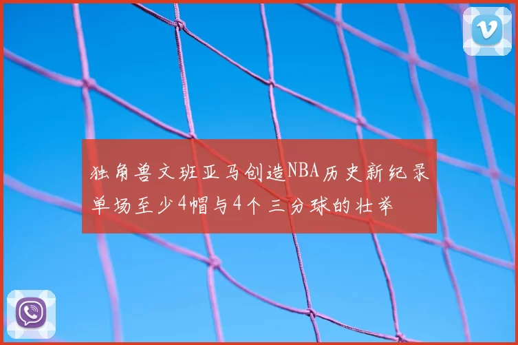独角兽文班亚马创造NBA历史新纪录单场至少4帽与4个三分球的壮举