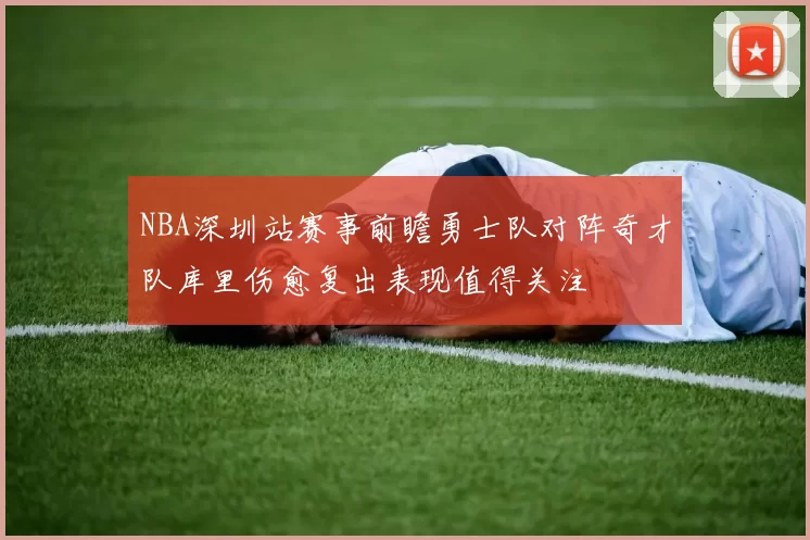 NBA深圳站赛事前瞻勇士队对阵奇才队库里伤愈复出表现值得关注