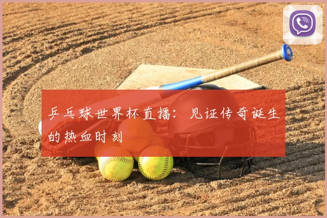 乒乓球世界杯直播:见证传奇诞生的热血时刻