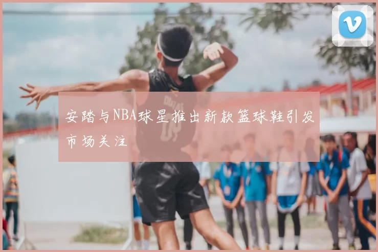 安踏与NBA球星推出新款篮球鞋引发市场关注
