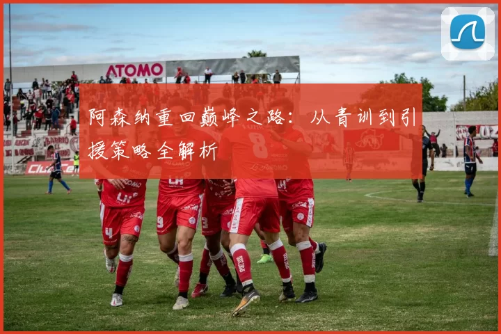 阿森纳重回巅峰之路:从青训到引援策略全解析
