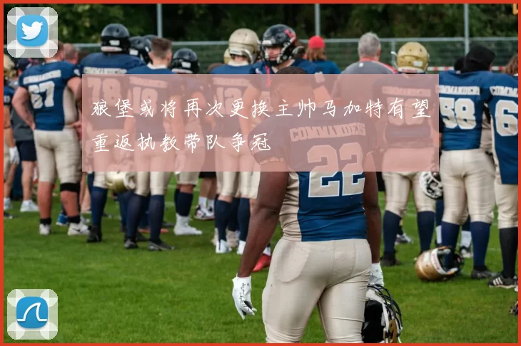 狼堡或将再次更换主帅马加特有望重返执教带队争冠