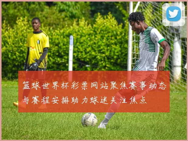 篮球世界杯彩票网站聚焦赛事动态与赛程安排助力球迷关注焦点