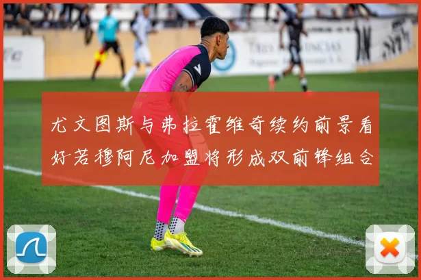 尤文图斯与弗拉霍维奇续约前景看好若穆阿尼加盟将形成双前锋组合