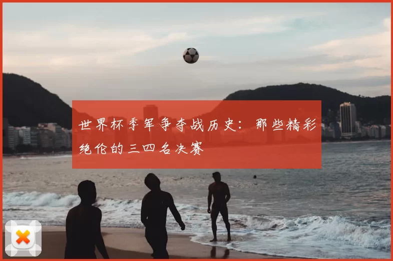 世界杯季军争夺战历史:那些精彩绝伦的三四名决赛