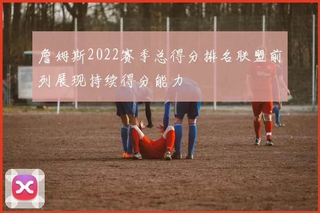 詹姆斯2022赛季总得分排名联盟前列展现持续得分能力