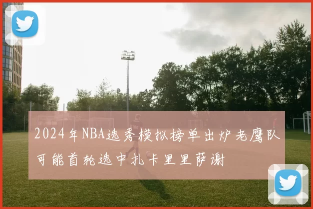 2024年NBA选秀模拟榜单出炉老鹰队可能首轮选中扎卡里里萨谢