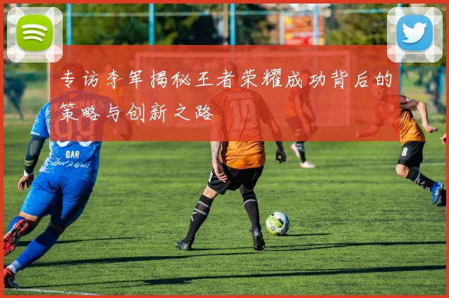 专访李军揭秘王者荣耀成功背后的策略与创新之路