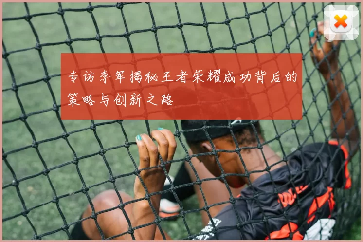 专访李军揭秘王者荣耀成功背后的策略与创新之路