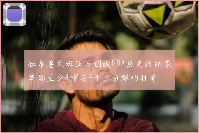 独角兽文班亚马创造NBA历史新纪录单场至少4帽与4个三分球的壮举