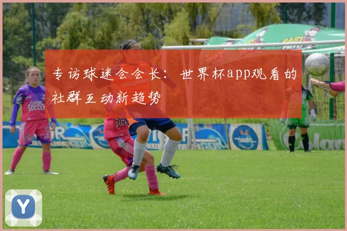 专访球迷会会长：世界杯app观看的社群互动新趋势