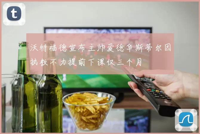沃特福德宣布主帅爱德华斯蒂尔因执教不力提前下课仅三个月