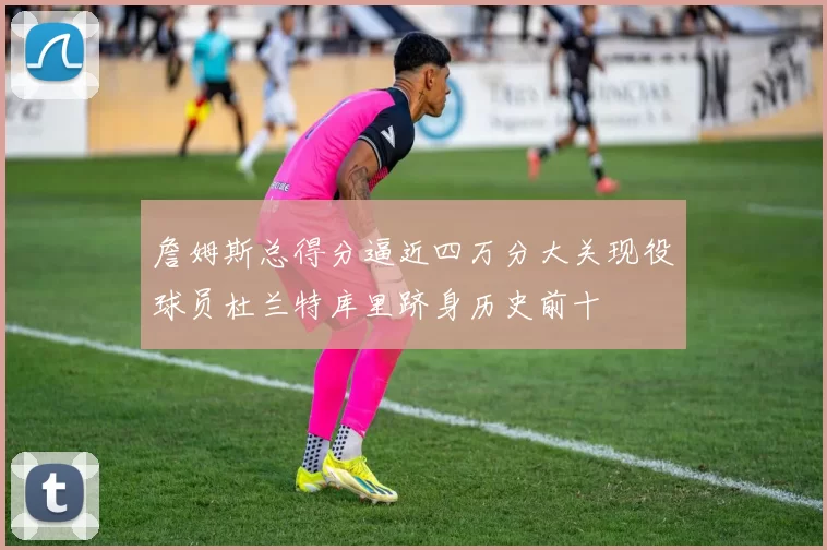 詹姆斯总得分逼近四万分大关现役球员杜兰特库里跻身历史前十