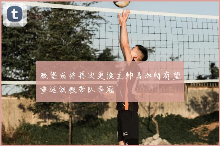 狼堡或将再次更换主帅马加特有望重返执教带队争冠