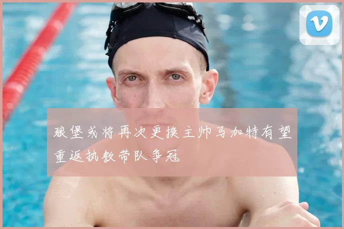 狼堡或将再次更换主帅马加特有望重返执教带队争冠