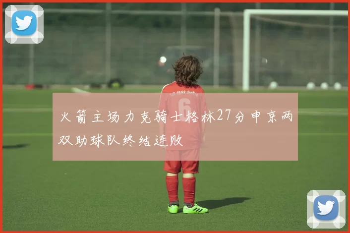 火箭主场力克骑士格林27分申京两双助球队终结连败