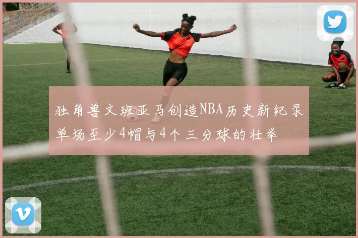 独角兽文班亚马创造NBA历史新纪录单场至少4帽与4个三分球的壮举