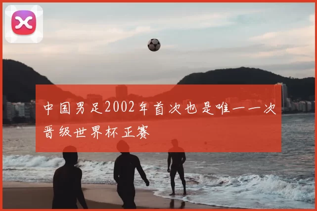 中国男足2002年首次也是唯一一次晋级世界杯正赛