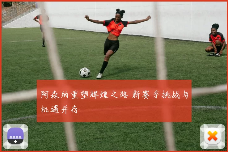 阿森纳重塑辉煌之路 新赛季挑战与机遇并存