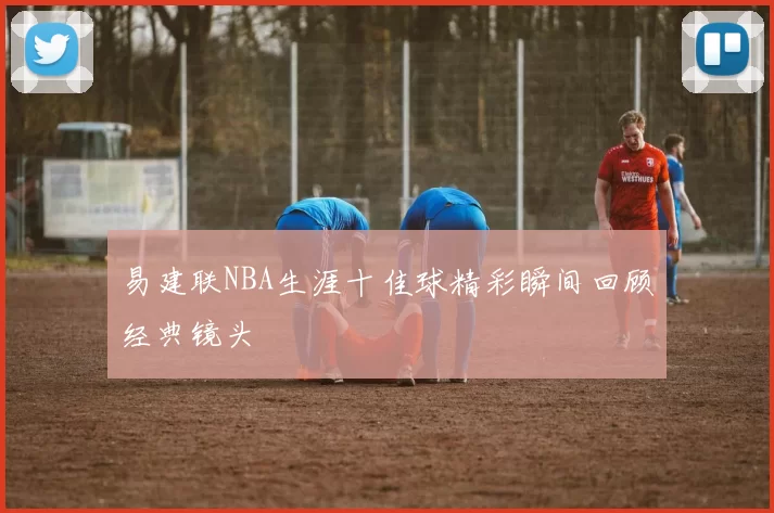 易建联NBA生涯十佳球精彩瞬间回顾经典镜头