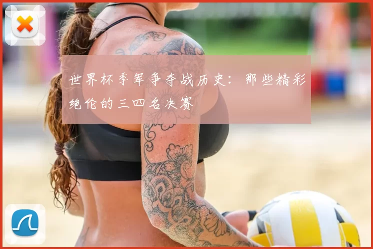 世界杯季军争夺战历史:那些精彩绝伦的三四名决赛