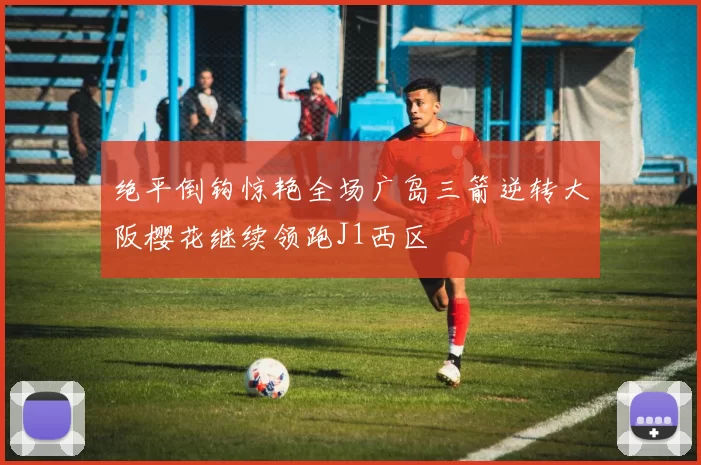 绝平倒钩惊艳全场广岛三箭逆转大阪樱花继续领跑J1西区