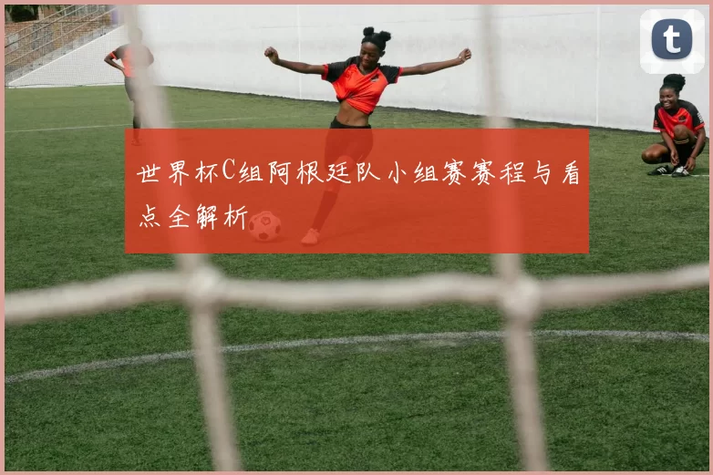 世界杯C组阿根廷队小组赛赛程与看点全解析