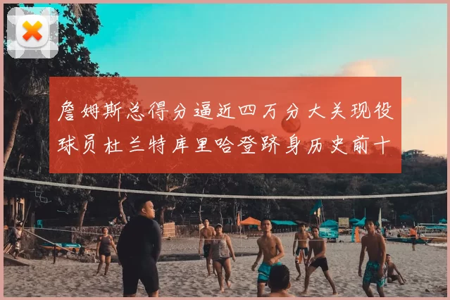詹姆斯总得分逼近四万分大关现役球员杜兰特库里哈登跻身历史前十