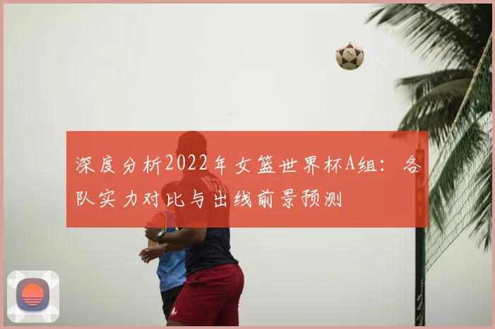 深度分析2022年女篮世界杯A组:各队实力对比与出线前景预测