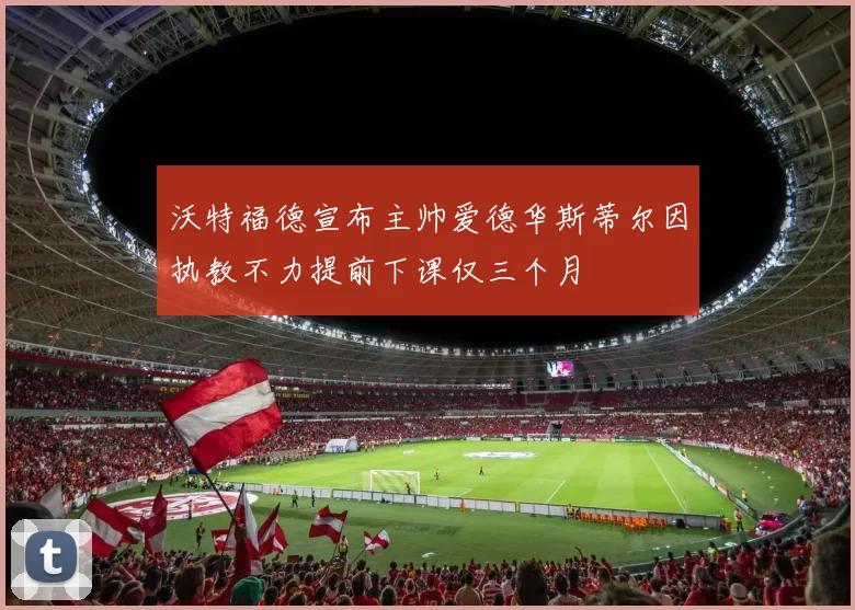 沃特福德宣布主帅爱德华斯蒂尔因执教不力提前下课仅三个月