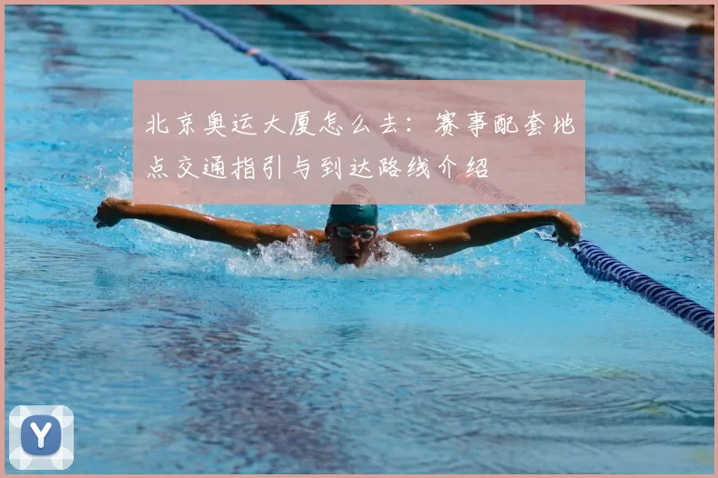 北京奥运大厦怎么去:赛事配套地点交通指引与到达路线介绍