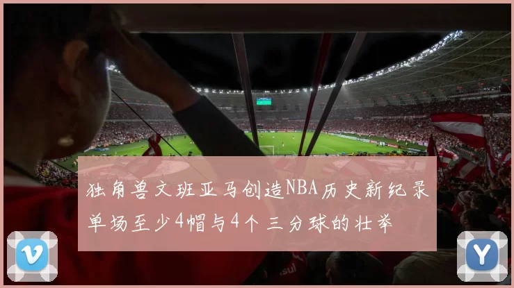 独角兽文班亚马创造NBA历史新纪录单场至少4帽与4个三分球的壮举