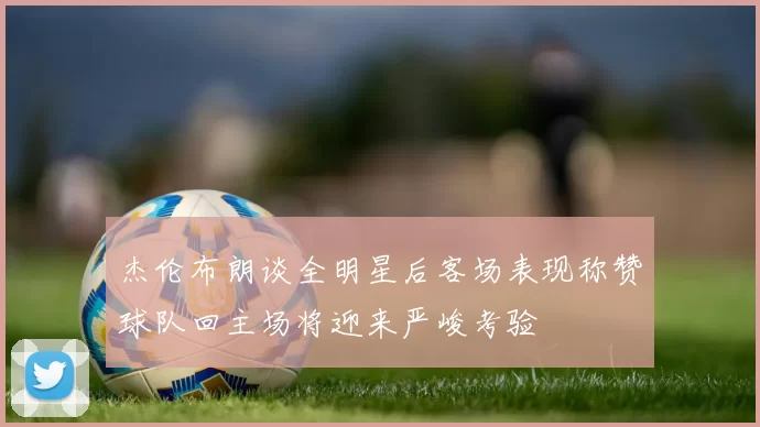 杰伦布朗谈全明星后客场表现称赞球队回主场将迎来严峻考验