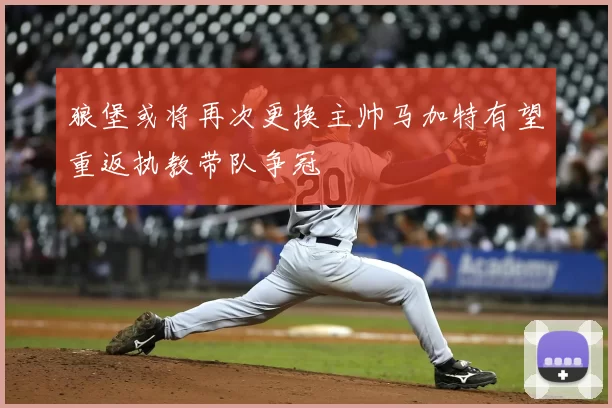 狼堡或将再次更换主帅马加特有望重返执教带队争冠