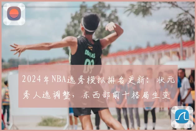 2024年NBA选秀模拟排名更新:状元秀人选调整,东西部前十格局生变