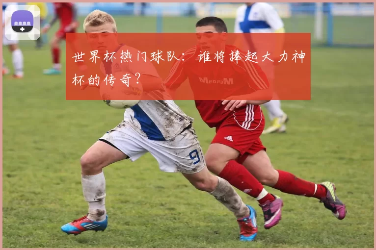 世界杯热门球队：谁将捧起大力神杯的传奇？