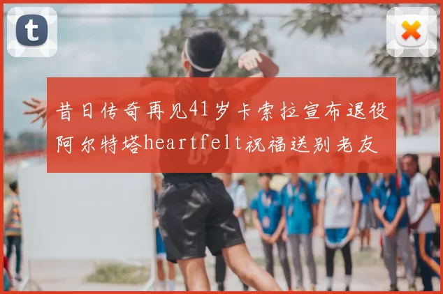 昔日传奇再见41岁卡索拉宣布退役阿尔特塔heartfelt祝福送别老友