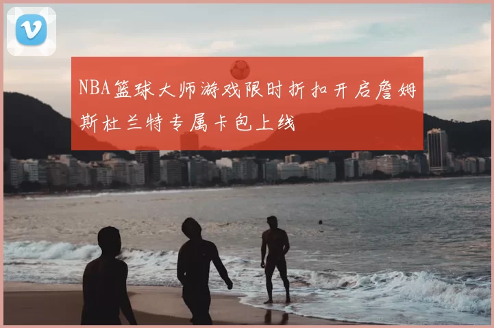 NBA篮球大师游戏限时折扣开启詹姆斯杜兰特专属卡包上线