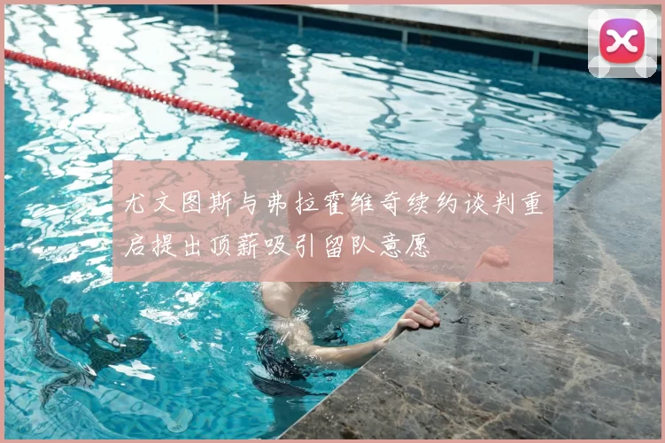 尤文图斯与弗拉霍维奇续约谈判重启提出顶薪吸引留队意愿
