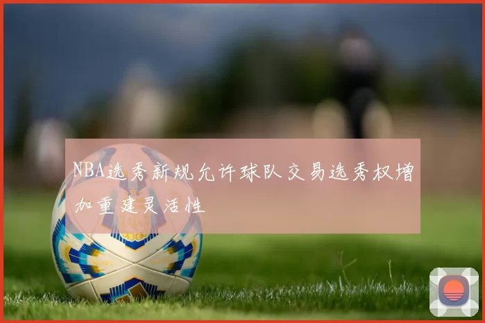 NBA选秀新规允许球队交易选秀权增加重建灵活性