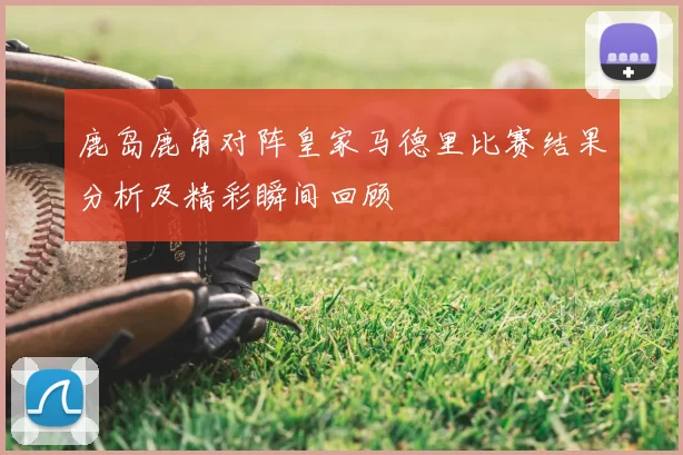 鹿岛鹿角对阵皇家马德里比赛结果分析及精彩瞬间回顾