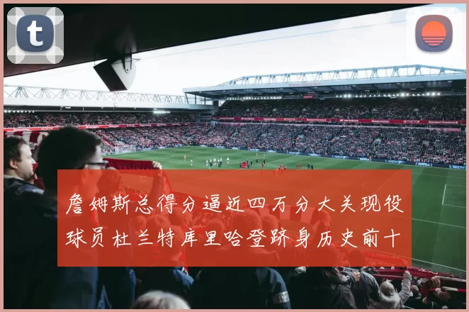 詹姆斯总得分逼近四万分大关现役球员杜兰特库里哈登跻身历史前十