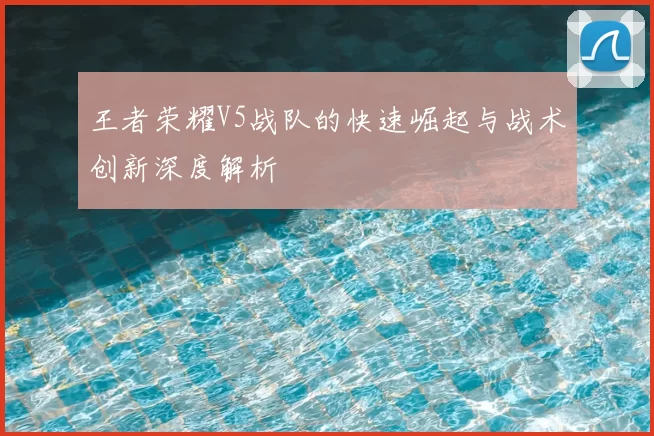 王者荣耀V5战队的快速崛起与战术创新深度解析
