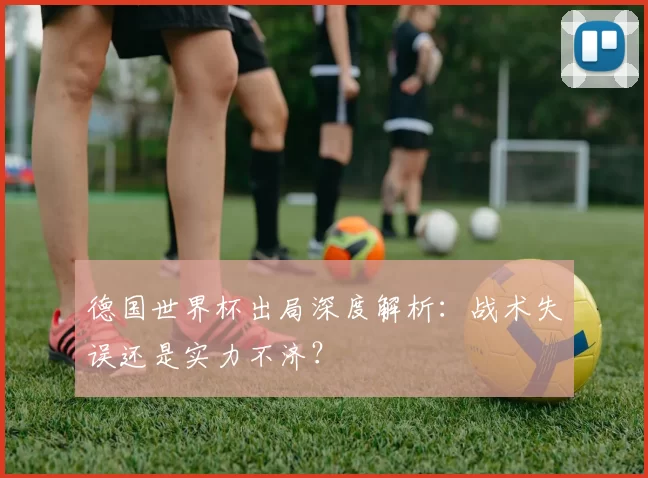 德国世界杯出局深度解析:战术失误还是实力不济?
