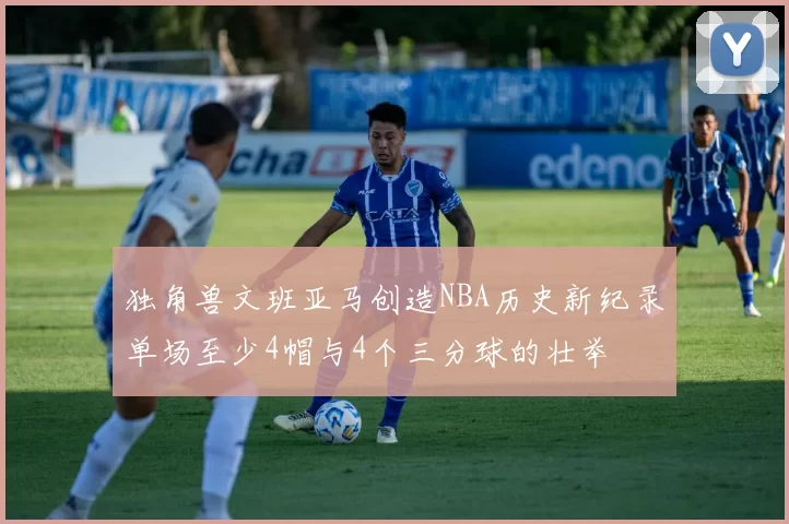 独角兽文班亚马创造NBA历史新纪录单场至少4帽与4个三分球的壮举