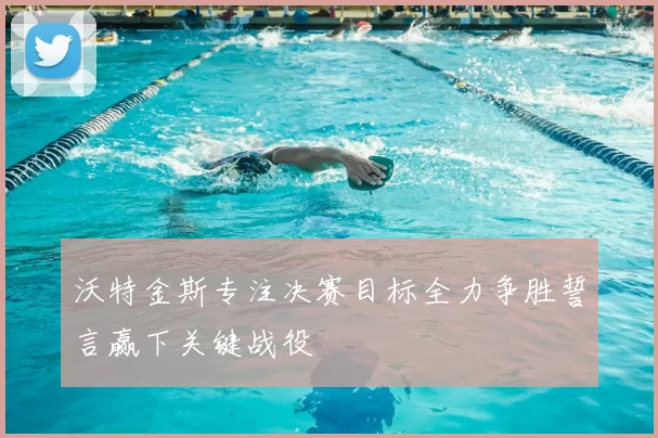 沃特金斯专注决赛目标全力争胜誓言赢下关键战役